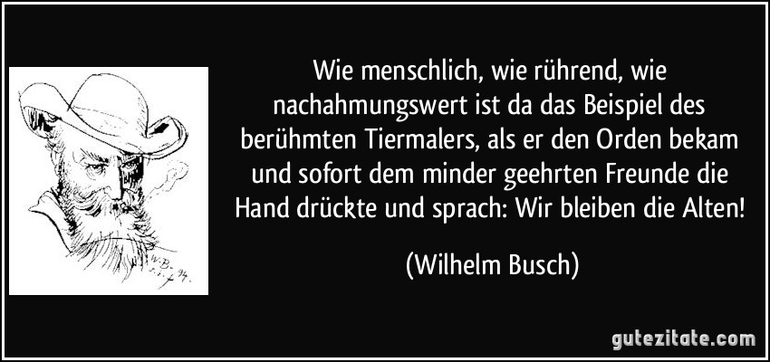 Wie menschlich, wie rührend, wie nachahmungswert ist da das Beispiel des berühmten Tiermalers, als er den Orden bekam und sofort dem minder geehrten Freunde die Hand drückte und sprach: Wir bleiben die Alten! (Wilhelm Busch)