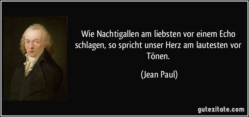 Wie Nachtigallen am liebsten vor einem Echo schlagen, so spricht unser Herz am lautesten vor Tönen. (Jean Paul)