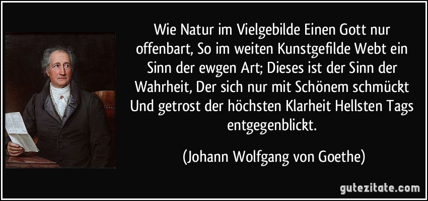 Wie Natur im Vielgebilde Einen Gott nur offenbart, So im weiten Kunstgefilde Webt ein Sinn der ewgen Art; Dieses ist der Sinn der Wahrheit, Der sich nur mit Schönem schmückt Und getrost der höchsten Klarheit Hellsten Tags entgegenblickt. (Johann Wolfgang von Goethe)