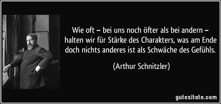 Wie oft – bei uns noch öfter als bei andern – halten wir für Stärke des Charakters, was am Ende doch nichts anderes ist als Schwäche des Gefühls. (Arthur Schnitzler)