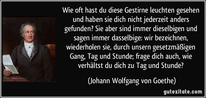 Wie oft hast du diese Gestirne leuchten gesehen und haben sie dich nicht jederzeit anders gefunden? Sie aber sind immer dieselbigen und sagen immer dasselbige: wir bezeichnen, wiederholen sie, durch unsern gesetzmäßigen Gang, Tag und Stunde; frage dich auch, wie verhältst du dich zu Tag und Stunde? (Johann Wolfgang von Goethe)