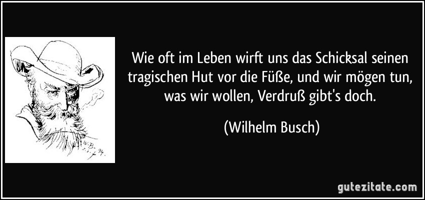 Wie oft im Leben wirft uns das Schicksal seinen tragischen Hut vor die Füße, und wir mögen tun, was wir wollen, Verdruß gibt's doch. (Wilhelm Busch)