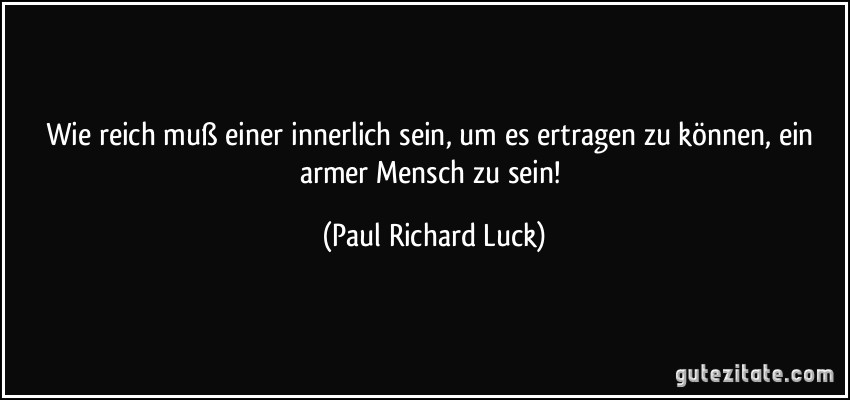 Wie reich muß einer innerlich sein, um es ertragen zu können, ein armer Mensch zu sein! (Paul Richard Luck)