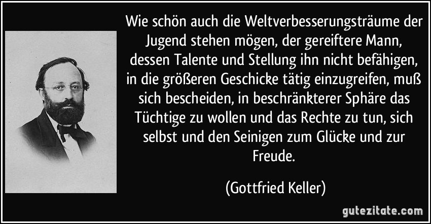 Wie schön auch die Weltverbesserungsträume der Jugend stehen mögen, der gereiftere Mann, dessen Talente und Stellung ihn nicht befähigen, in die größeren Geschicke tätig einzugreifen, muß sich bescheiden, in beschränkterer Sphäre das Tüchtige zu wollen und das Rechte zu tun, sich selbst und den Seinigen zum Glücke und zur Freude. (Gottfried Keller)