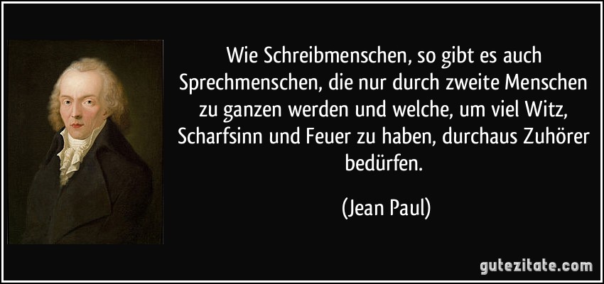 Wie Schreibmenschen, so gibt es auch Sprechmenschen, die nur durch zweite Menschen zu ganzen werden und welche, um viel Witz, Scharfsinn und Feuer zu haben, durchaus Zuhörer bedürfen. (Jean Paul)