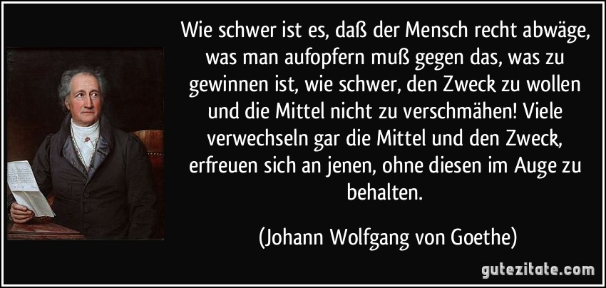 Wie schwer ist es, daß der Mensch recht abwäge, was man aufopfern muß gegen das, was zu gewinnen ist, wie schwer, den Zweck zu wollen und die Mittel nicht zu verschmähen! Viele verwechseln gar die Mittel und den Zweck, erfreuen sich an jenen, ohne diesen im Auge zu behalten. (Johann Wolfgang von Goethe)