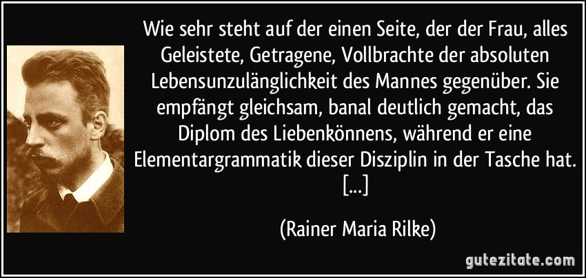 Wie sehr steht auf der einen Seite, der der Frau, alles Geleistete, Getragene, Vollbrachte der absoluten Lebensunzulänglichkeit des Mannes gegenüber. Sie empfängt gleichsam, banal deutlich gemacht, das Diplom des Liebenkönnens, während er eine Elementargrammatik dieser Disziplin in der Tasche hat. [...] (Rainer Maria Rilke)