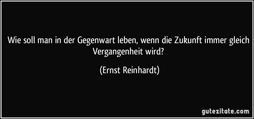 Wie soll man in der Gegenwart leben, wenn die Zukunft immer gleich Vergangenheit wird? (Ernst Reinhardt)