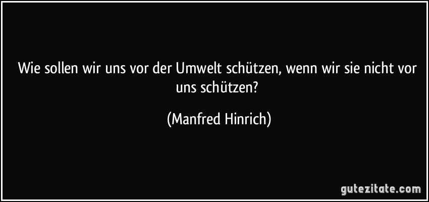 Wie sollen wir uns vor der Umwelt schützen, wenn wir sie nicht vor uns schützen? (Manfred Hinrich)