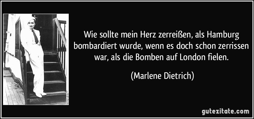 Wie sollte mein Herz zerreißen, als Hamburg bombardiert wurde, wenn es doch schon zerrissen war, als die Bomben auf London fielen. (Marlene Dietrich)