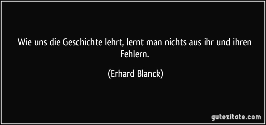 Wie uns die Geschichte lehrt, lernt man nichts aus ihr und ihren Fehlern. (Erhard Blanck)