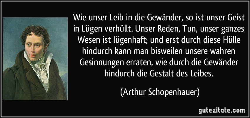 Wie unser Leib in die Gewänder, so ist unser Geist in Lügen verhüllt. Unser Reden, Tun, unser ganzes Wesen ist lügenhaft; und erst durch diese Hülle hindurch kann man bisweilen unsere wahren Gesinnungen erraten, wie durch die Gewänder hindurch die Gestalt des Leibes. (Arthur Schopenhauer)