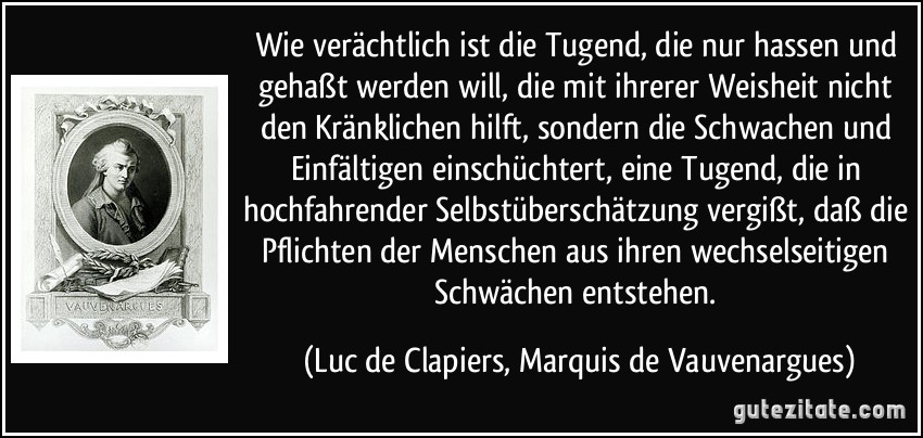 Wie verächtlich ist die Tugend, die nur hassen und gehaßt werden will, die mit ihrerer Weisheit nicht den Kränklichen hilft, sondern die Schwachen und Einfältigen einschüchtert, eine Tugend, die in hochfahrender Selbstüberschätzung vergißt, daß die Pflichten der Menschen aus ihren wechselseitigen Schwächen entstehen. (Luc de Clapiers, Marquis de Vauvenargues)