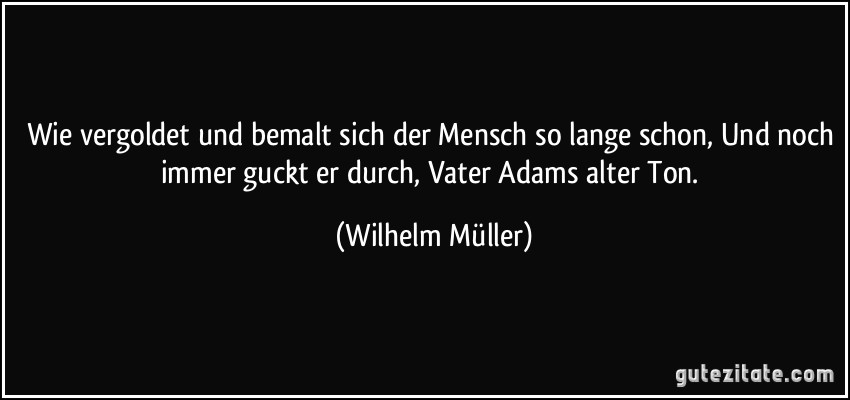 Wie vergoldet und bemalt sich der Mensch so lange schon, Und noch immer guckt er durch, Vater Adams alter Ton. (Wilhelm Müller)