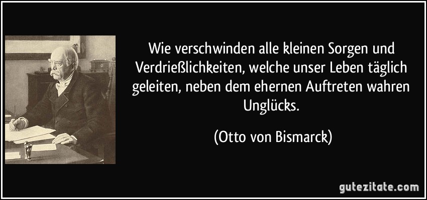 Wie verschwinden alle kleinen Sorgen und Verdrießlichkeiten, welche unser Leben täglich geleiten, neben dem ehernen Auftreten wahren Unglücks. (Otto von Bismarck)