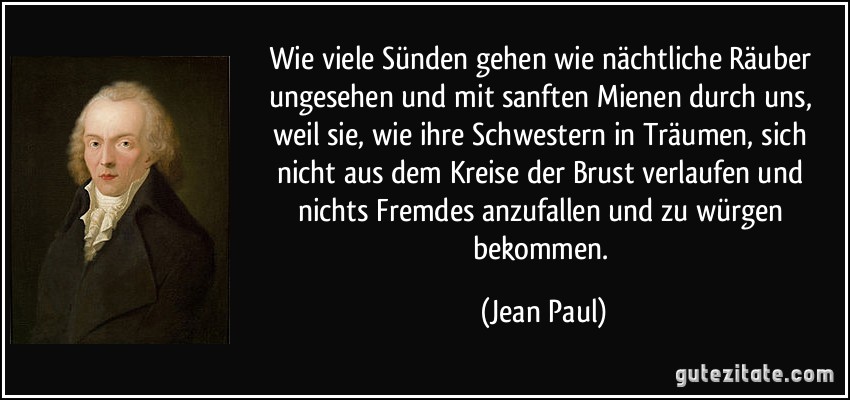 Wie viele Sünden gehen wie nächtliche Räuber ungesehen und mit sanften Mienen durch uns, weil sie, wie ihre Schwestern in Träumen, sich nicht aus dem Kreise der Brust verlaufen und nichts Fremdes anzufallen und zu würgen bekommen. (Jean Paul)