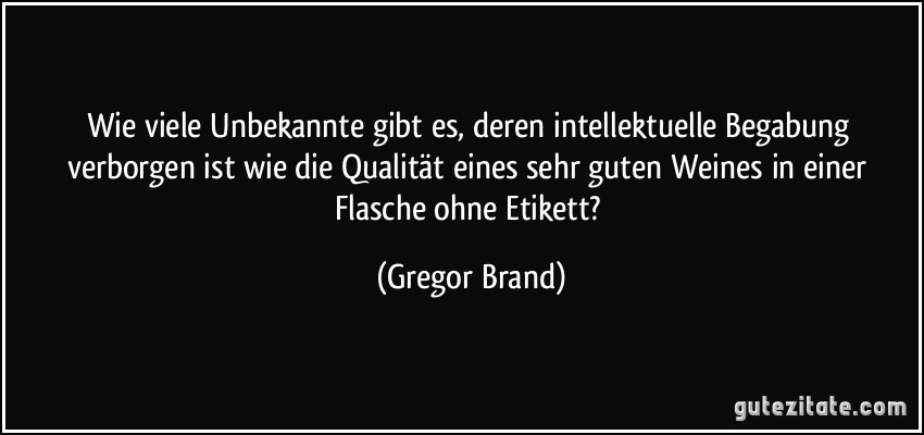 Wie viele Unbekannte gibt es, deren intellektuelle Begabung verborgen ist wie die Qualität eines sehr guten Weines in einer Flasche ohne Etikett? (Gregor Brand)