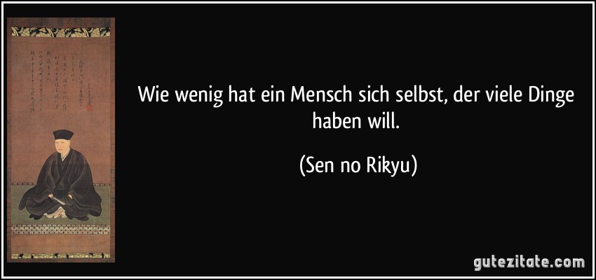 Wie wenig hat ein Mensch sich selbst, der viele Dinge haben will. (Sen no Rikyu)