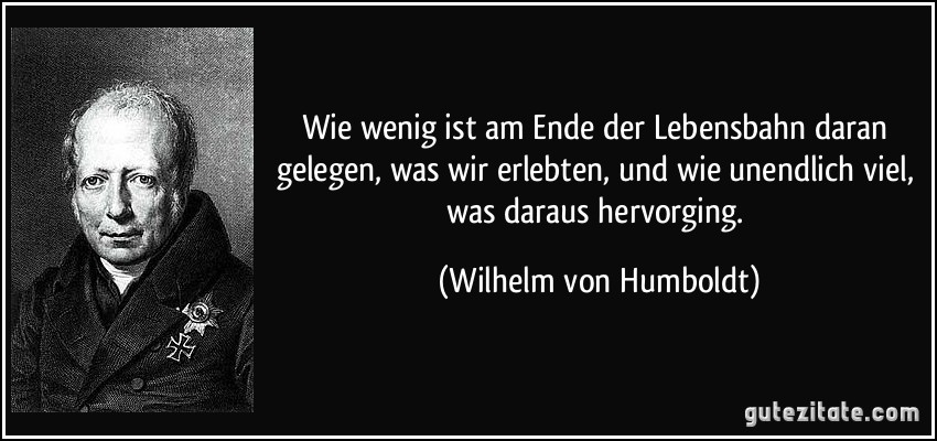 Wie wenig ist am Ende der Lebensbahn daran gelegen, was wir erlebten, und wie unendlich viel, was daraus hervorging. (Wilhelm von Humboldt)