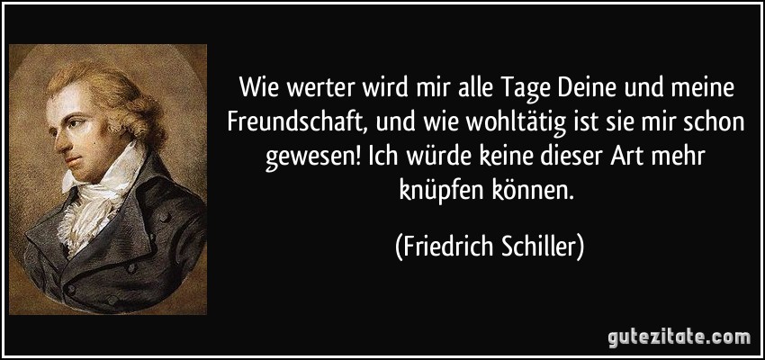 Wie werter wird mir alle Tage Deine und meine Freundschaft, und wie wohltätig ist sie mir schon gewesen! Ich würde keine dieser Art mehr knüpfen können. (Friedrich Schiller)