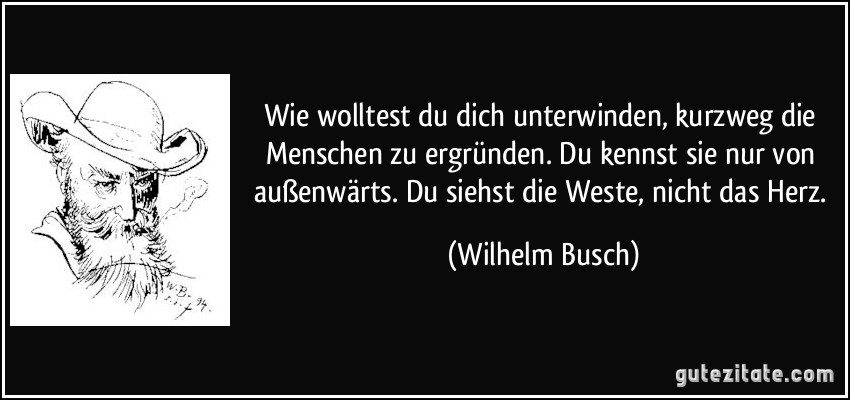 Wie wolltest du dich unterwinden, kurzweg die Menschen zu ergründen. Du kennst sie nur von außenwärts. Du siehst die Weste, nicht das Herz. (Wilhelm Busch)