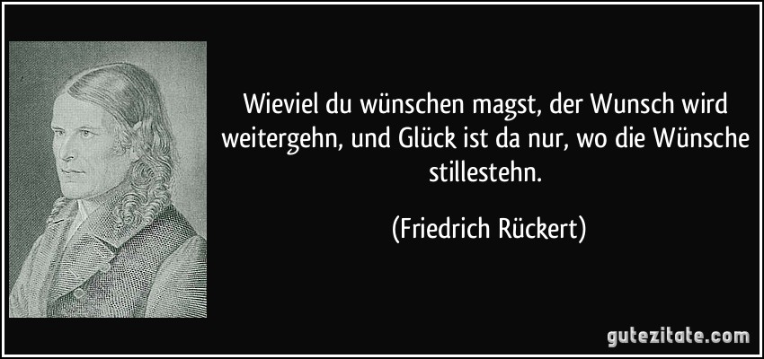 Wieviel du wünschen magst, der Wunsch wird weitergehn, und Glück ist da nur, wo die Wünsche stillestehn. (Friedrich Rückert)