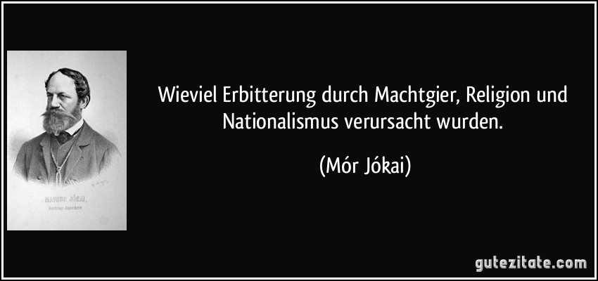 Wieviel Erbitterung durch Machtgier, Religion und Nationalismus verursacht wurden. (Mór Jókai)