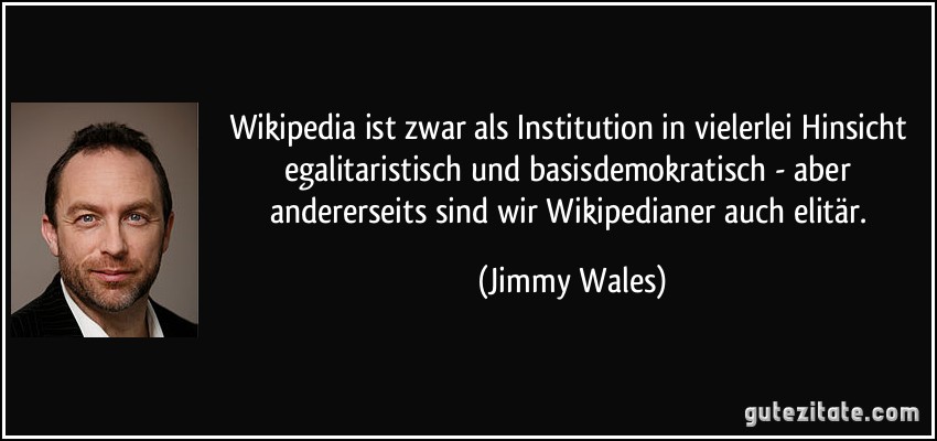 Wikipedia ist zwar als Institution in vielerlei Hinsicht egalitaristisch und basisdemokratisch - aber andererseits sind wir Wikipedianer auch elitär. (Jimmy Wales)