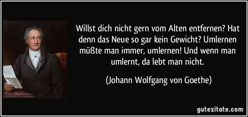 Willst dich nicht gern vom Alten entfernen? Hat denn das Neue so gar kein Gewicht? Umlernen müßte man immer, umlernen! Und wenn man umlernt, da lebt man nicht. (Johann Wolfgang von Goethe)