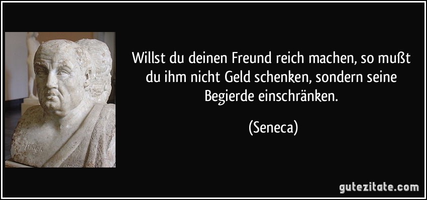 Willst du deinen Freund reich machen, so mußt du ihm nicht Geld schenken, sondern seine Begierde einschränken. (Seneca)