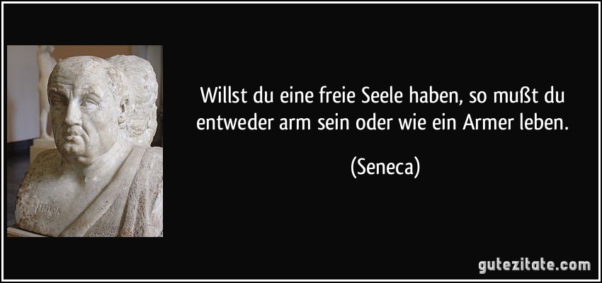 Willst du eine freie Seele haben, so mußt du entweder arm sein oder wie ein Armer leben. (Seneca)