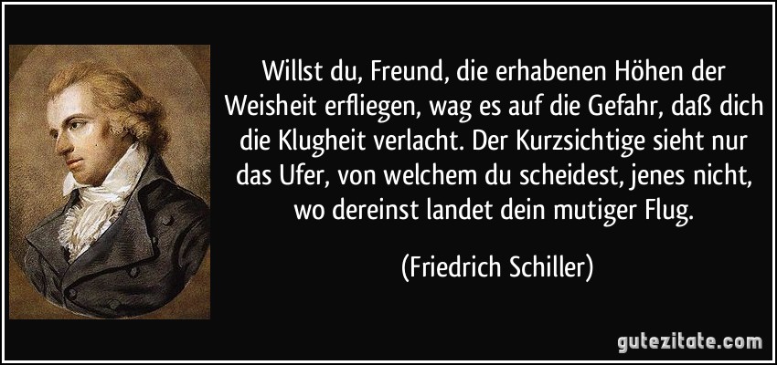 Willst du, Freund, die erhabenen Höhen der Weisheit erfliegen, wag es auf die Gefahr, daß dich die Klugheit verlacht. Der Kurzsichtige sieht nur das Ufer, von welchem du scheidest, jenes nicht, wo dereinst landet dein mutiger Flug. (Friedrich Schiller)