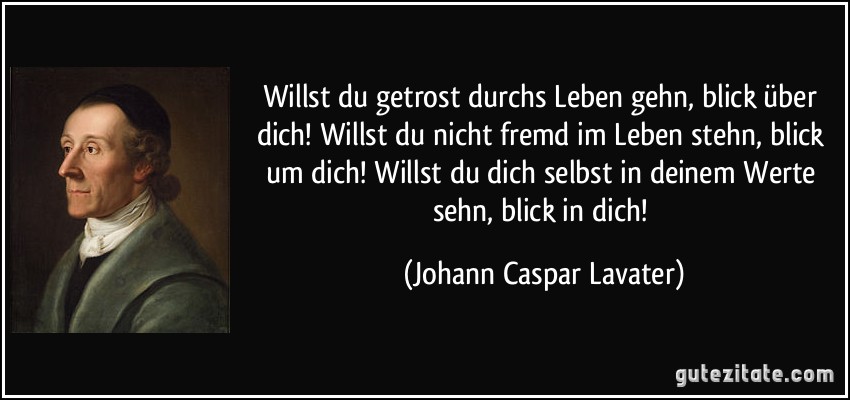 Willst du getrost durchs Leben gehn, blick über dich! Willst du nicht fremd im Leben stehn, blick um dich! Willst du dich selbst in deinem Werte sehn, blick in dich! (Johann Caspar Lavater)