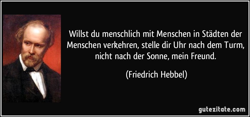 Willst du menschlich mit Menschen in Städten der Menschen verkehren, stelle dir Uhr nach dem Turm, nicht nach der Sonne, mein Freund. (Friedrich Hebbel)