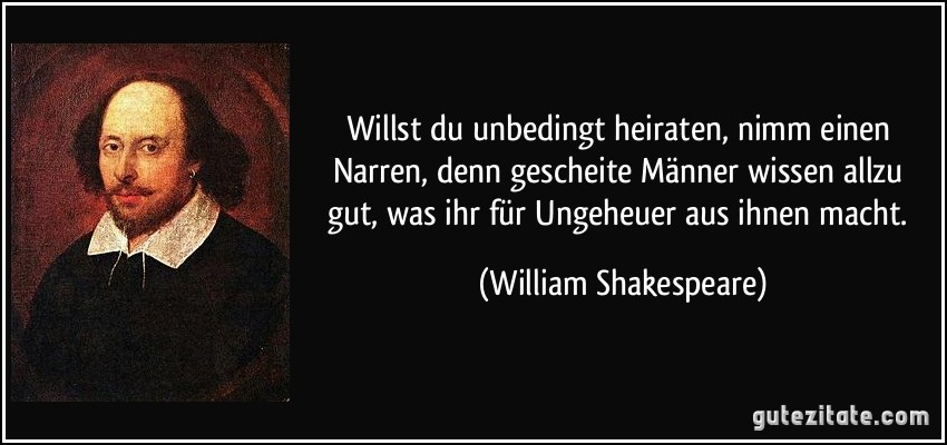 Willst du unbedingt heiraten, nimm einen Narren, denn gescheite Männer wissen allzu gut, was ihr für Ungeheuer aus ihnen macht. (William Shakespeare)