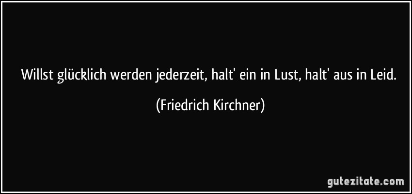 Willst glücklich werden jederzeit, halt' ein in Lust, halt' aus in Leid. (Friedrich Kirchner)