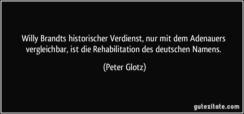Willy Brandts historischer Verdienst, nur mit dem Adenauers vergleichbar, ist die Rehabilitation des deutschen Namens. (Peter Glotz)
