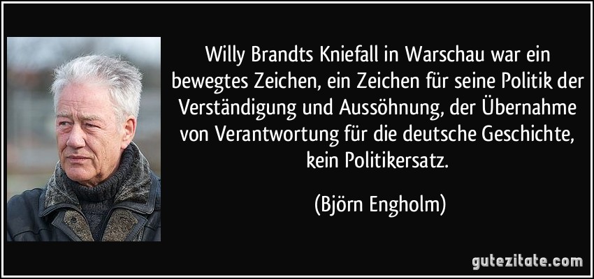 Willy Brandts Kniefall in Warschau war ein bewegtes Zeichen, ein Zeichen für seine Politik der Verständigung und Aussöhnung, der Übernahme von Verantwortung für die deutsche Geschichte, kein Politikersatz. (Björn Engholm)