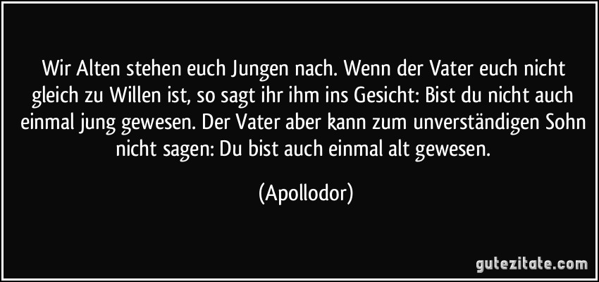 Wir Alten stehen euch Jungen nach. Wenn der Vater euch nicht gleich zu Willen ist, so sagt ihr ihm ins Gesicht: Bist du nicht auch einmal jung gewesen. Der Vater aber kann zum unverständigen Sohn nicht sagen: Du bist auch einmal alt gewesen. (Apollodor)