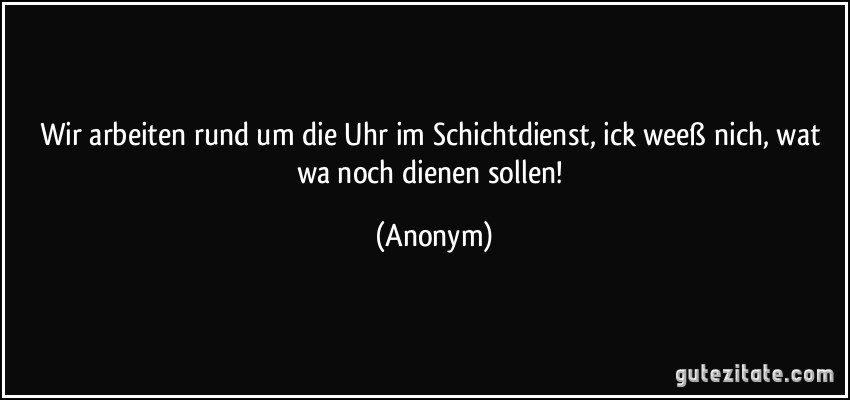 Wir arbeiten rund um die Uhr im Schichtdienst, ick weeß nich, wat wa noch dienen sollen! (Anonym)