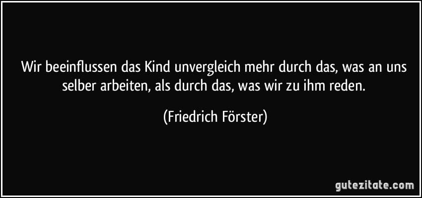 Wir beeinflussen das Kind unvergleich mehr durch das, was an uns selber arbeiten, als durch das, was wir zu ihm reden. (Friedrich Förster)