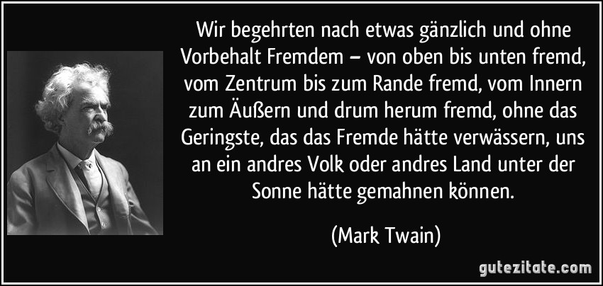 Wir begehrten nach etwas gänzlich und ohne Vorbehalt Fremdem – von oben bis unten fremd, vom Zentrum bis zum Rande fremd, vom Innern zum Äußern und drum herum fremd, ohne das Geringste, das das Fremde hätte verwässern, uns an ein andres Volk oder andres Land unter der Sonne hätte gemahnen können. (Mark Twain)