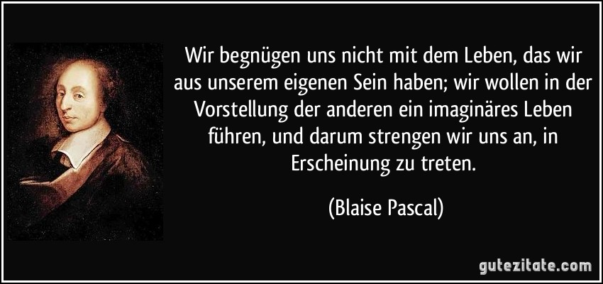 Wir begnügen uns nicht mit dem Leben, das wir aus unserem eigenen Sein haben; wir wollen in der Vorstellung der anderen ein imaginäres Leben führen, und darum strengen wir uns an, in Erscheinung zu treten. (Blaise Pascal)