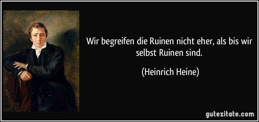 Wir begreifen die Ruinen nicht eher, als bis wir selbst Ruinen sind. (Heinrich Heine)