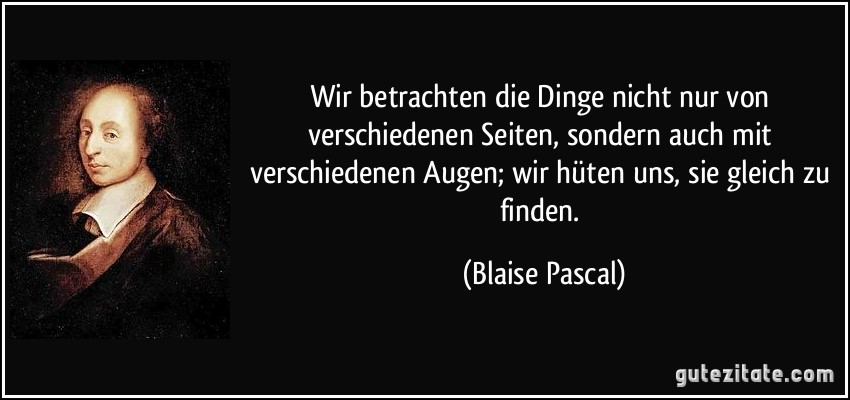 Wir betrachten die Dinge nicht nur von verschiedenen Seiten, sondern auch mit verschiedenen Augen; wir hüten uns, sie gleich zu finden. (Blaise Pascal)