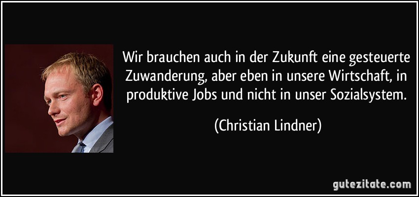 Wir brauchen auch in der Zukunft eine gesteuerte Zuwanderung, aber eben in unsere Wirtschaft, in produktive Jobs und nicht in unser Sozialsystem. (Christian Lindner)