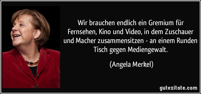 Wir brauchen endlich ein Gremium für Fernsehen, Kino und Video, in dem Zuschauer und Macher zusammensitzen - an einem Runden Tisch gegen Mediengewalt. (Angela Merkel)