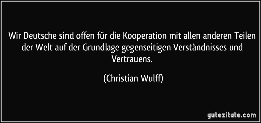 Wir Deutsche sind offen für die Kooperation mit allen anderen Teilen der Welt auf der Grundlage gegenseitigen Verständnisses und Vertrauens. (Christian Wulff)
