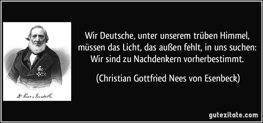 Wir Deutsche, unter unserem trüben Himmel, müssen das Licht, das außen fehlt, in uns suchen: Wir sind zu Nachdenkern vorherbestimmt. (Christian Gottfried Nees von Esenbeck)