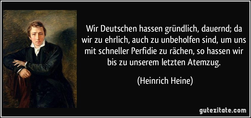 Wir Deutschen hassen gründlich, dauernd; da wir zu ehrlich, auch zu unbeholfen sind, um uns mit schneller Perfidie zu rächen, so hassen wir bis zu unserem letzten Atemzug. (Heinrich Heine)